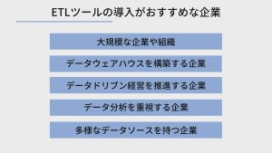 ETLツールの導入がおすすめな企業は、大規模な企業や組織、データウェアハウスを構築する企業、データドリブン経営を推進する企業、データ分析を重視する企業、多様なデータソースを持つ企業の5つです。